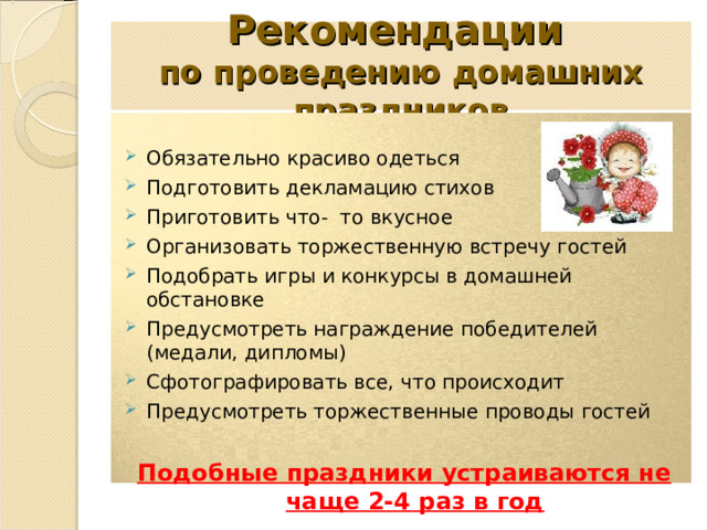 Рекомендации   по проведению домашних праздников  Обязательно красиво одеться Подготовить декламацию стихов Приготовить что- то вкусное Организовать торжественную встречу гостей Подобрать игры и конкурсы в домашней обстановке Предусмотреть награждение победителей (медали, дипломы) Сфотографировать все, что происходит Предусмотреть торжественные проводы гостей  Подобные праздники устраиваются не чаще 2-4 раз в год  