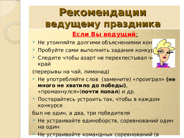 Рекомендации  ведущему праздника Если Вы ведущий : Не утомляйте долгими объяснениями конкурсов Пробуйте сами выполнить задания конкурсов Следите чтобы азарт не перехлестывал через край (перерывы на чай, лимонад) Не употребляйте слов (замените) «проиграл» (не много не хватило до победы) , «промахнулся»( почти попал ) и др. Постарайтесь устроить так, чтобы в каждом конкурсе был не один, а два, три победителя Не устраивайте единоборств, соревнований один на один Не устраивайте командных соревнований (в проигравшей команде будут искать «стрелочника») Не проводите конкурсы, где нужно что-то съесть или выпить быстрее или больше остальных 