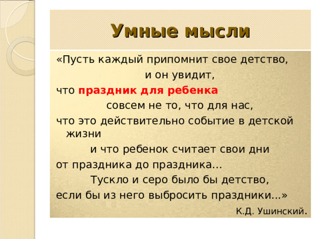 Умные мысли «Пусть каждый припомнит свое детство, и он увидит, что праздник для ребенка совсем не то, что для нас, что это действительно событие в детской жизни и что ребенок считает свои дни от праздника до праздника... Тускло и серо было бы детство, если бы из него выбросить праздники...» К.Д. Ушинский . 