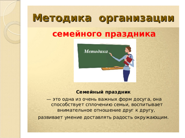  Методика организации   семейного праздника        Семейный праздник   — это одна из очень важных форм досуга, она способствует сплочению семьи, воспитывает внимательное отношение друг к другу, развивает умение доставлять радость окружающим. 