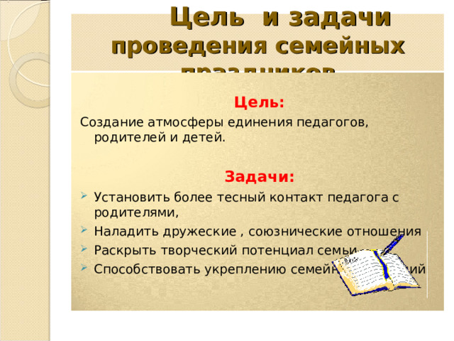  Цель и задачи  проведения семейных праздников  Цель: Создание атмосферы единения педагогов, родителей и детей. Задачи: Установить более тесный контакт педагога с родителями, Наладить дружеские , союзнические отношения Раскрыть творческий потенциал семьи. Способствовать укреплению семейных традиций 