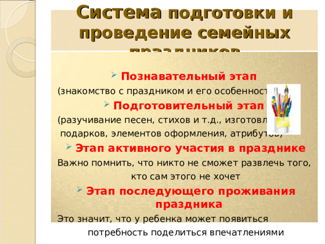 Система подготовки и проведение семейных праздников  Познавательный этап (знакомство с праздником и его особенностями) Подготовительный этап (разучивание песен, стихов и т.д., изготовление  подарков, элементов оформления, атрибутов) Этап активного участия в празднике Важно помнить, что никто не сможет развлечь того, кто сам этого не хочет Этап последующего проживания праздника  Это значит, что у ребенка может появиться потребность поделиться впечатлениями 