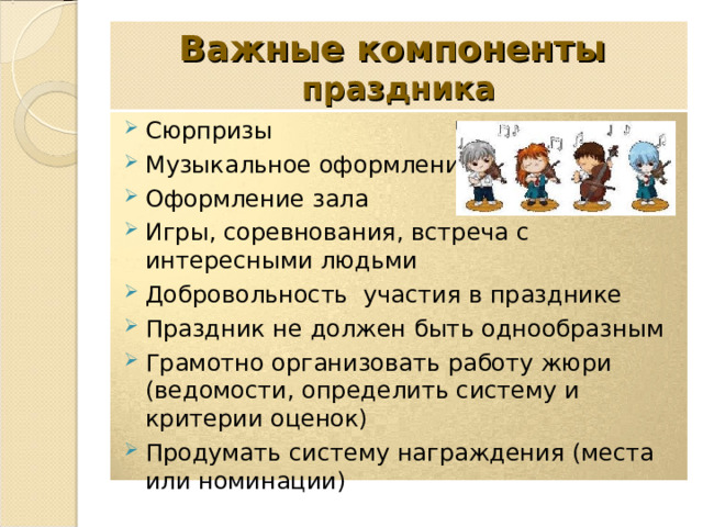 Важные компоненты  праздника Сюрпризы Музыкальное оформление Оформление зала Игры, соревнования, встреча с интересными людьми Добровольность участия в празднике Праздник не должен быть однообразным Грамотно организовать работу жюри (ведомости, определить систему и критерии оценок) Продумать систему награждения (места или номинации)   