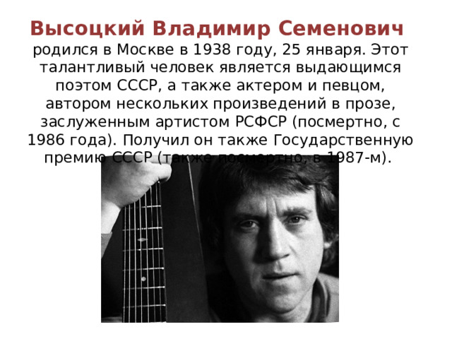 Высоцкий Владимир Семенович родился в Москве в 1938 году, 25 января. Этот талантливый человек является выдающимся поэтом СССР, а также актером и певцом, автором нескольких произведений в прозе, заслуженным артистом РСФСР (посмертно, с 1986 года). Получил он также Государственную премию СССР (также посмертно, в 1987-м). 