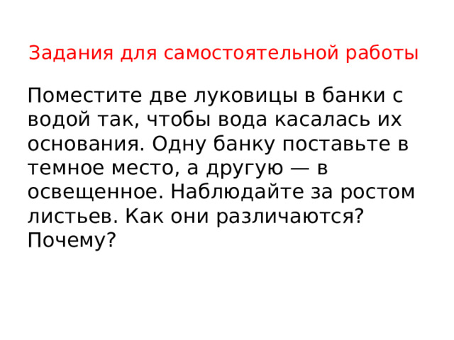 Задания для самостоятельной работы   Поместите две луковицы в банки с водой так, чтобы вода касалась их основания. Одну банку поставьте в темное место, а другую — в освещенное. Наблюдайте за ростом листьев. Как они различаются? Почему? 