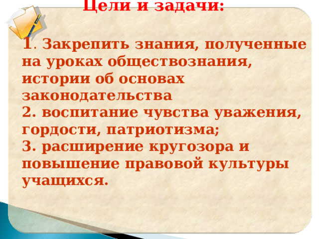     Цели и задачи:  1 . Закрепить знания, полученные на уроках обществознания, истории об основах законодательства 2. воспитание чувства уважения, гордости, патриотизма; 3. расширение кругозора и повышение правовой культуры учащихся.  