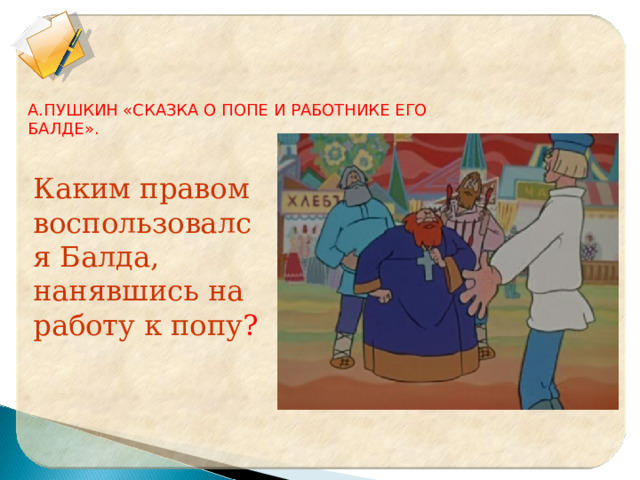 А.ПУШКИН «СКАЗКА О ПОПЕ И РАБОТНИКЕ ЕГО БАЛДЕ». Каким правом воспользовался Балда, нанявшись на работу к попу ? 