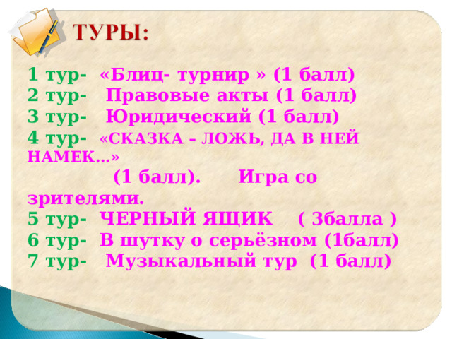 1 тур- «Блиц- турнир » (1 балл) 2 тур- Правовые акты (1 балл) 3 тур- Юридический (1 балл) 4 тур- «СКАЗКА – ЛОЖЬ, ДА В НЕЙ НАМЕК…»  (1 балл). Игра со зрителями. 5 тур- ЧЕРНЫЙ ЯЩИК ( 3балла ) 6 тур- В шутку о серьёзном (1балл) 7 тур- Музыкальный тур (1 балл)    