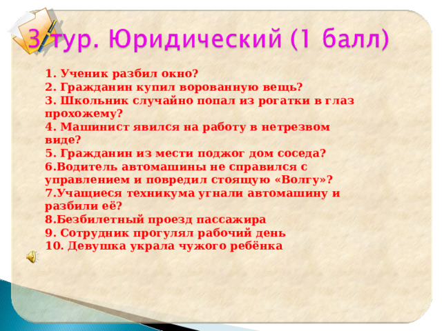 1. Ученик разбил окно? 2. Гражданин купил ворованную вещь? 3. Школьник случайно попал из рогатки в глаз прохожему? 4. Машинист явился на работу в нетрезвом виде? 5. Гражданин из мести поджог дом соседа? 6.Водитель автомашины не справился с управлением и повредил стоящую «Волгу»? 7.Учащиеся техникума угнали автомашину и разбили её? 8.Безбилетный проезд пассажира 9. Сотрудник прогулял рабочий день 10. Девушка украла чужого ребёнка  