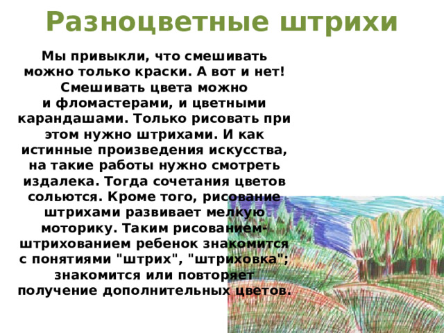 Разноцветные штрихи   Мы привыкли, что смешивать можно только краски. А вот и нет! Смешивать цвета можно и фломастерами, и цветными карандашами. Только рисовать при этом нужно штрихами. И как истинные произведения искусства, на такие работы нужно смотреть издалека. Тогда сочетания цветов сольются. Кроме того, рисование штрихами развивает мелкую моторику. Таким рисованием-штрихованием ребенок знакомится с понятиями 