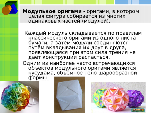 Модульное оригами - оригами, в котором целая фигура собирается из многих одинаковых частей (модулей).  Каждый модуль складывается по правилам классического оригами из одного листа бумаги, а затем модули соединяются путём вкладывания их друг в друга, появляющаяся при этом сила трения не даёт конструкции распасться. Одним из наиболее часто встречающихся объектов модульного оригами является кусудама, объёмное тело шарообразной формы. 