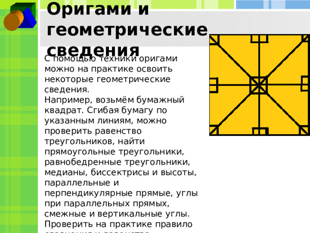 Оригами и геометрические сведения С помощью техники оригами можно на практике освоить некоторые геометрические сведения. Например, возьмём бумажный квадрат. Сгибая бумагу по указанным линиям, можно проверить равенство треугольников, найти прямоугольные треугольники, равнобедренные треугольники, медианы, биссектрисы и высоты, параллельные и перпендикулярные прямые, углы при параллельных прямых, смежные и вертикальные углы. Проверить на практике правило сравнения и равенства геометрических фигур. 