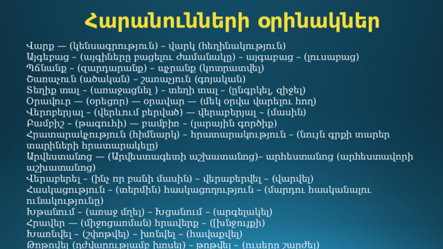 Հարանունների օրինակներ Վարք — (կենսագրություն) – վարկ (հեղինակություն) Այգեբաց – (այգիները բացելու ժամանակը) – այգաբաց – (լուսաբաց) Պճնանք – (զարդարանք) – պչրանք (կոտրատվել)  Շառաչուն (ածական) – շառաչյուն (գոյական) Տեղիք տալ – (առաջացնել ) – տեղի տալ – (ընգրկել, զիջել) Օրավուր — (օրեցոր) — օրավար — (մեկ օրվա վարելու հող) Վերոբերյալ – (վերևում բերված) — վերաբերյալ – (մասին) Բամբիշ – (թագուհի) — բամբիռ – (լարային գործիք) Հրատարակչություն (հիմնարկ) – հրատարակություն – (նույն գրքի տարեր տարիների հրատարակելը) Արվեստանոց — (Արվեստագետի աշխատանոց)– արհեստանոց (արհեստավորի աշխատանոց) Վերաբերել – (ինչ որ բանի մասին) – վերաբերվել – (վարվել) Հասկացություն – (տերմին) հասկացողություն – (մարդու հասկանալու ունակությունը)  Խթանում – (առաջ մղել) – Խցանում – (արգելակել) Հրավեր — (միջոցառման) հրավերք – ([խնջույքի)  Խառնվել – (շփոթվել) – խռնվել – (հավաքվել) Թոթովել (դժվարությամբ խոսել) – թոթվել – (ուսերը շարժել) 