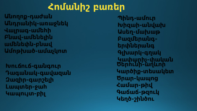 Հոմանիշ բառեր Անողոք-դաժան Անդրանիկ-առաջնեկ Վալրագ-ամեհի Բնավ-ամենելին ամենեփն-բնավ Ամոթխած-ամաչկոտ Պինդ-ամուր Խիզաի-անվախ Ասեղ-մախաթ Բազմերանգ-երփներանգ Գլխարկ-գղակ Կափարիչ-փական Ծերունի-աղևոր Կարծիք-տեսակետ Ծրար-կապոց Համար-թիվ Գաճաճ-թզուկ Կեղծ-շինծու Խուճուճ-գանգուր Դագանակ-գավազան Զազիր-գարշելի Լապտեր-ջահ Կապույտ-բիլ 