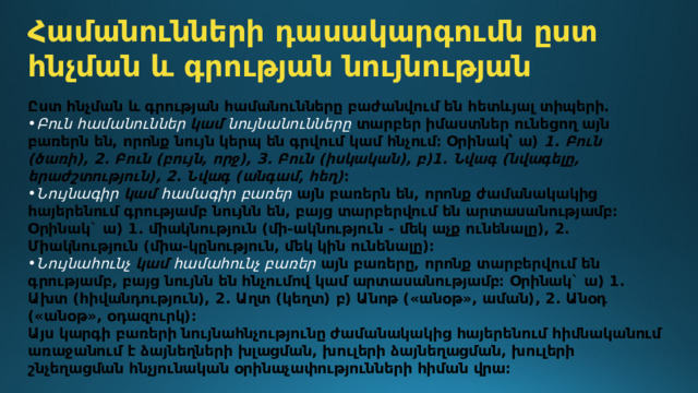 Համանունների դասակարգումն ըստ հնչման և գրության նույնության Ըստ հնչման և գրության համանունները բաժանվում են հետևյալ տիպերի․ Բուն համանուններ կամ նույնանունները  տարբեր իմաստներ ունեցող այն բառերն են, որոնք նույն կերպ են գրվում կամ հնչում։ Օրինակ՝ ա)  1. Բուն (ծառի), 2. Բուն (բույն, որջ), 3. Բուն (իսկական), բ)1. Նվագ (նվագելը, երաժշտություն), 2. Նվագ (անգամ, հեղ) ։ Նույնագիր կամ համագիր բառեր  այն բառերն են, որոնք ժամանակակից հայերենում գրությամբ նույնն են, բայց տարբերվում են արտասանությամբ։ Օրինակ` ա) 1. միակնություն (մի-ակնություն - մեկ աչք ունենալը), 2. Միակնություն (միա-կընություն, մեկ կին ունենալը)։ Նույնահունչ կամ համահունչ բառեր այն բառերը, որոնք տարբերվում են գրությամբ, բայց նույնն են հնչումով կամ արտասանությամբ։ Օրինակ` ա) 1. Ախտ (հիվանդություն), 2. Աղտ (կեղտ) բ) Անոթ («անօթ», աման), 2. Անօդ («անօթ», օդազուրկ)։ Այս կարգի բառերի նույնահնչությունը ժամանակակից հայերենում հիմնականում առաջանում է ձայնեղների խլացման, խուլերի ձայնեղացման, խուլերի շնչեղացման հնչյունական օրինաչափությունների հիման վրա։ 