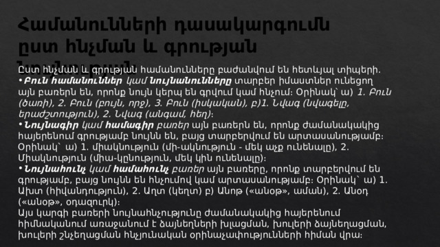 Համանունների դասակարգումն ըստ հնչման և գրության նույնության Ըստ հնչման և գրության համանունները բաժանվում են հետևյալ տիպերի․ Բուն համանուններ կամ նույնանունները  տարբեր իմաստներ ունեցող այն բառերն են, որոնք նույն կերպ են գրվում կամ հնչում։ Օրինակ՝ ա)  1. Բուն (ծառի), 2. Բուն (բույն, որջ), 3. Բուն (իսկական), բ)1. Նվագ (նվագելը, երաժշտություն), 2. Նվագ (անգամ, հեղ) ։ Նույնագիր կամ համագիր բառեր  այն բառերն են, որոնք ժամանակակից հայերենում գրությամբ նույնն են, բայց տարբերվում են արտասանությամբ։ Օրինակ` ա) 1. միակնություն (մի-ակնություն - մեկ աչք ունենալը), 2. Միակնություն (միա-կընություն, մեկ կին ունենալը)։ Նույնահունչ կամ համահունչ բառեր այն բառերը, որոնք տարբերվում են գրությամբ, բայց նույնն են հնչումով կամ արտասանությամբ։ Օրինակ` ա) 1. Ախտ (հիվանդություն), 2. Աղտ (կեղտ) բ) Անոթ («անօթ», աման), 2. Անօդ («անօթ», օդազուրկ)։ Այս կարգի բառերի նույնահնչությունը ժամանակակից հայերենում հիմնականում առաջանում է ձայնեղների խլացման, խուլերի ձայնեղացման, խուլերի շնչեղացման հնչյունական օրինաչափությունների հիման վրա։ 