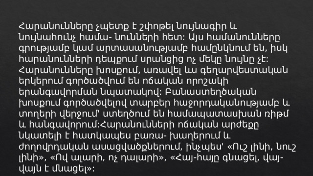 Հարանունները չպետք է շփոթել նույնագիր և նույնահունչ համա- նունների հետ: Այս համանունները գրությամբ կամ արտասանությամբ համընկնում են, իսկ հարանունների դեպքում սրանցից ոչ մեկը նույնը չէ: Հարանունները խոսքում, առավել ևս գեղարվեստական երկերում գործածվում են ոճական որոշակի երանգավորման նպատակով: Բանաստեղծական խոսքում գործածվելով տարբեր հաջորդականությամբ և տողերի վերջում' ստեղծում են համապատասխան ռիթմ և հանգավորում:Հարանունների ոճական արժեքը նկատելի է հատկապես բառա- խաղերում և ժողովրդական ասացվածքներում, ինչպես' «Ուշ լինի, նուշ լինի», «Ով ալարի, ոչ դալարի», «Հայ-հայը գնացել, վայ-վայն է մնացել»: 