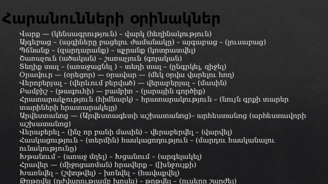 Հարանունների օրինակներ Վարք — (կենսագրություն) – վարկ (հեղինակություն) Այգեբաց – (այգիները բացելու ժամանակը) – այգաբաց – (լուսաբաց) Պճնանք – (զարդարանք) – պչրանք (կոտրատվել)  Շառաչուն (ածական) – շառաչյուն (գոյական) Տեղիք տալ – (առաջացնել ) – տեղի տալ – (ընգրկել, զիջել) Օրավուր — (օրեցոր) — օրավար — (մեկ օրվա վարելու հող) Վերոբերյալ – (վերևում բերված) — վերաբերյալ – (մասին) Բամբիշ – (թագուհի) — բամբիռ – (լարային գործիք) Հրատարակչություն (հիմնարկ) – հրատարակություն – (նույն գրքի տարեր տարիների հրատարակելը) Արվեստանոց — (Արվեստագետի աշխատանոց)– արհեստանոց (արհեստավորի աշխատանոց) Վերաբերել – (ինչ որ բանի մասին) – վերաբերվել – (վարվել) Հասկացություն – (տերմին) հասկացողություն – (մարդու հասկանալու ունակությունը)  Խթանում – (առաջ մղել) – Խցանում – (արգելակել) Հրավեր — (միջոցառման) հրավերք – ([խնջույքի)  Խառնվել – (շփոթվել) – խռնվել – (հավաքվել) Թոթովել (դժվարությամբ խոսել) – թոթվել – (ուսերը շարժել) 