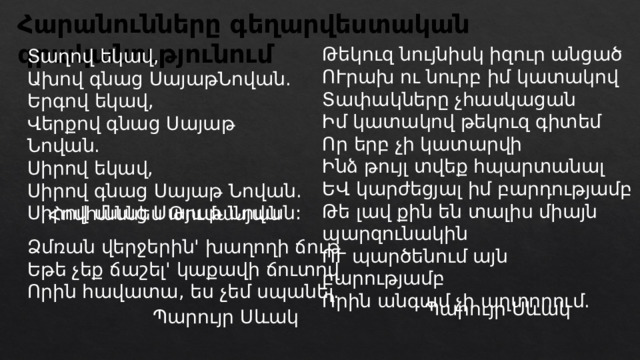 Հարանունները գեղարվեստական գրականությունում Թեկուզ նույնիսկ իզուր անցած ՈՒրախ ու նուրբ իմ կատակով Տափակները չհասկացան Իմ կատակով թեկուզ գիտեմ Որ երբ չի կատարվի Ինձ թույլ տվեք հպարտանալ ԵՎ կարժեցյալ իմ բարդությամբ Թե լավ քին են տալիս միայն պարզունակին ՈՒ պարծենում այն բարությամբ Որին անգամ չի պղտորում. Տաղով եկավ, Ախով գնաց ՍայաթՆովան. Երգով եկավ, Վերքով գնաց Սայաթ Նովան. Սիրով եկավ, Սիրով գնաց Սայաթ Նովան. Սիրով մնաց Սայաթ Նովան: Հովհաննես Թումանյան Ձմռան վերջերին' խաղողի ճութ Եթե չեք ճաշել' կաքավի ճուտով Որին հավատա, ես չեմ սպանել. Պարույր Սևակ Պարույր Սևակ 