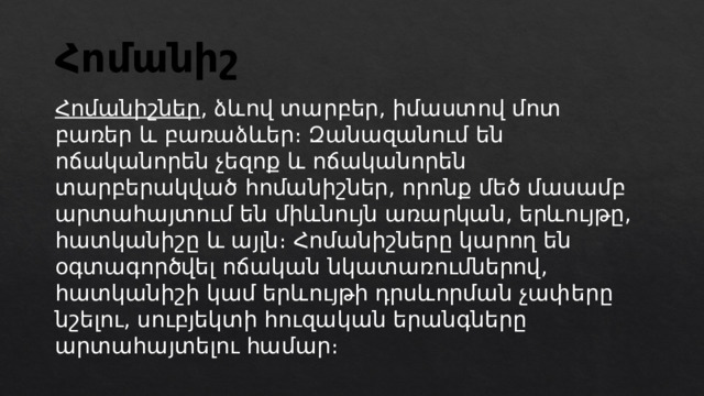 Հոմանիշ Հոմանիշներ , ձևով տարբեր, իմաստով մոտ բառեր և բառաձևեր։ Զանազանում են ոճականորեն չեզոք և ոճականորեն տարբերակված հոմանիշներ, որոնք մեծ մասամբ արտահայտում են միևնույն առարկան, երևույթը, հատկանիշը և այլն։ Հոմանիշները կարող են օգտագործվել ոճական նկատառումներով, հատկանիշի կամ երևույթի դրսևորման չափերը նշելու, սուբյեկտի հուզական երանգները արտահայտելու համար։ 