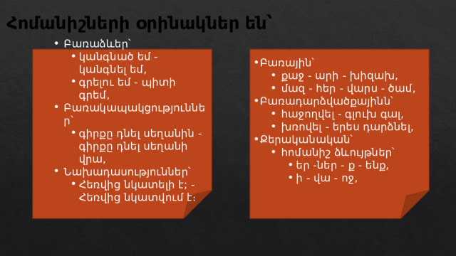 Հոմանիշների օրինակներ են՝ Բառաձևեր՝ Բառաձևեր՝ Բառային՝ կանգնած եմ - կանգնել եմ, գրելու եմ - պիտի գրեմ, Բառակապակցություններ՝ գիրքը դնել սեղանին - գիրքը դնել սեղանի վրա, Նախադասություններ՝ Հեռվից նկատելի է; - Հեռվից նկատվում է։ կանգնած եմ - կանգնել եմ, գրելու եմ - պիտի գրեմ, կանգնած եմ - կանգնել եմ, գրելու եմ - պիտի գրեմ, Բառակապակցություններ՝ գիրքը դնել սեղանին - գիրքը դնել սեղանի վրա, գիրքը դնել սեղանին - գիրքը դնել սեղանի վրա, Նախադասություններ՝ Հեռվից նկատելի է; - Հեռվից նկատվում է։ Հեռվից նկատելի է; - Հեռվից նկատվում է։ քաջ - արի - խիզախ, մազ - հեր - վարս - ծամ, քաջ - արի - խիզախ, մազ - հեր - վարս - ծամ, Բառադարձվածքայինն՝ հաջողվել - գլուխ գալ, խռովել - երես դարձնել, հաջողվել - գլուխ գալ, խռովել - երես դարձնել, Քերականական՝ հոմանիշ ձևույթներ՝ հոմանիշ ձևույթներ՝ եր -ներ - ք - ենք, ի - վա - ոջ, եր -ներ - ք - ենք, ի - վա - ոջ, եր -ներ - ք - ենք, ի - վա - ոջ, 