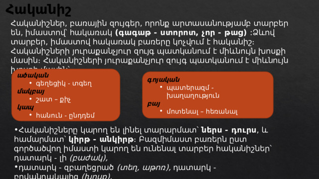 Հականիշ Հականիշներ, բառային զույգեր, որոնք արտասանությամբ տարբեր են, իմաստով՝ հակառակ  (գագաթ - ստորոտ, չոր - թաց) :Ձևով տարբեր, իմաստով հակառակ բառերը կոչվում է հականիշ։ Հականիշների յուրաքանչյուր զույգ պատկանում է միևնույն խոսքի մասին։  Հականիշների յուրաքանչյուր զույգ պատկանում է միևնույն խոսքի մասին՝ ածական գեղեցիկ - տգեղ գեղեցիկ - տգեղ մակբայ շատ – քիչ շատ – քիչ կապ հանուն - ընդդեմ հանուն - ընդդեմ գոյական պատերազմ - խաղաղություն պատերազմ - խաղաղություն բայ մոտենալ – հեռանալ մոտենալ – հեռանալ Հականիշները կարող են լինել տարարմատ՝  ներս - դուրս , և համարմատ՝  կիրթ - անկիրթ ։ Բազմիմաստ բառերն ըստ գործածվող իմաստի կարող են ունենալ տարբեր հականիշներ՝ դատարկ - լի  (բաժակ), դատարկ - զբաղեցրած  (տեղ, աթոռ),  դատարկ - բովանդակալից  (խոսք), դատարկ - ճոխ  (սեղան): 