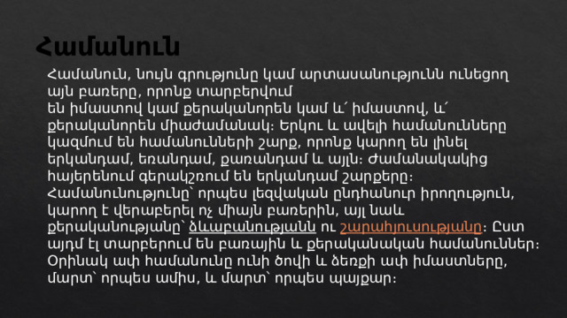 Համանուն Համանուն, նույն գրությունը կամ արտասանությունն ունեցող այն բառերը, որոնք տարբերվում են իմաստով կամ քերականորեն կամ և՛ իմաստով, և՛ քերականորեն միաժամանակ։ Երկու և ավելի համանունները կազմում են համանունների շարք, որոնք կարող են լինել երկանդամ, եռանդամ, քառանդամ և այլն։ Ժամանակակից հայերենում գերակշռում են երկանդամ շարքերը։ Համանունությունը՝ որպես լեզվական ընդհանուր իրողություն, կարող է վերաբերել ոչ միայն բառերին, այլ նաև քերականությանը՝  ձևաբանությանն  ու  շարահյուսությանը ։ Ըստ այդմ էլ տարբերում են բառային և քերականական համանուններ։ Օրինակ ափ համանունը ունի ծովի և ձեռքի ափ իմաստները, մարտ՝ որպես ամիս, և մարտ՝ որպես պայքար։ 