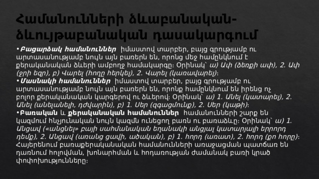 Համանունների ձևաբանական-ձևույթաբանական դասակարգում Բացարձակ համանուններ   իմաստով տարբեր, բայց գրությամբ ու արտասանությամբ նույն այն բառերն են, որոնց մեջ համընկնում է քերականական ձևերի ամբողջ համակարգը։ Օրինակ՝  ա) Ափ (ձեռքի ափ), 2. Ափ (ջրի եզր), բ) Վարել (հողը հերկել), 2. Վարել (կառավարել) ։ Մասնակի համանուններ   իմաստով տարբեր, բայց գրությամբ ու արտասանությամբ նույն այն բառերն են, որոնք համընկնում են իրենց ոչ բոլոր քերականական կարգերով ու ձևերով։ Օրինակ՝  ա) 1. Անել (կատարել), 2. Անել (անելանելի, դժվարին), բ) 1. Սեր (զգացմունք), 2. Սեր (կաթի) ։ Բառական և քերականական համանուններ   համանունների շարք են կազմում հնչյունական նույն կազմն ունեցող բառն ու բառաձևը։ Օրինակ՝  ա) 1. Անցավ («անցնել» բայի սահմանական եղանակի անցյալ կատարյալի երրորդ դեմք), 2. Անցավ (առանց ցավի, ածական), բ) 1. հորդ (առատ), 2. հորդ (քո հորը) ։ Հայերենում բառաքերականական համանունների առաջացման պատճառ են դառնում հոլովման, խոնարհման և հոդառության ժամանակ բառի կրած փոփոխությունները։ 