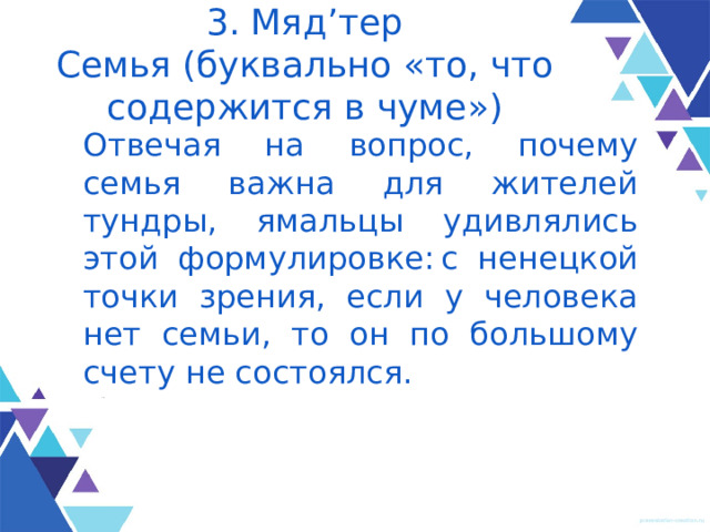 3. Мяд’тер  Семья (буквально «то, что содержится в чуме») Отвечая на вопрос, почему семья важна для жителей тундры, ямальцы удивлялись этой формулировке: с ненецкой точки зрения, если у человека нет семьи, то он по боль­шому счету не состоялся. 