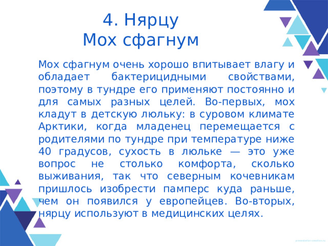 4. Нярцу  Мох сфагнум Мох сфагнум очень хорошо впитывает влагу и обладает бактерицидными свойствами, поэтому в тундре его применяют постоянно и для самых разных целей. Во-первых, мох кладут в детскую люльку: в суровом климате Арктики, когда младенец переме­щается с роди­телями по тундре при темпе­ратуре ниже 40 градусов, сухость в люльке — это уже вопрос не столько комфорта, сколько выживания, так что северным кочевникам пришлось изобрести памперс куда раньше, чем он появил­ся у европейцев. Во-вторых, нярцу используют в меди­цинских целях. 