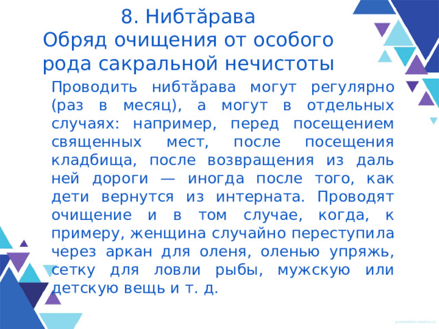 8. Нибтăрава  Обряд очищения от особого рода сакральной нечистоты Проводить нибтăрава могут регуляр­но (раз в месяц), а могут в отдельных случаях: например, перед посещением священных мест, после посещения кладбища, после возвращения из даль­ней дороги — иногда после того, как дети вернутся из интерната. Прово­дят очищение и в том случае, когда, к примеру, женщина случайно пересту­пила через аркан для оленя, оленью упряжь, сетку для ловли рыбы, муж­скую или детскую вещь и т. д. 