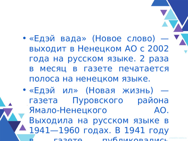 «Едэй вада» (Новое слово) — выходит в Ненецком АО с 2002 года на русском языке. 2 раза в месяц в газете печатается полоса на ненецком языке. «Едэй ил» (Новая жизнь) — газета Пуровского района Ямало-Ненецкого АО. Выходила на русском языке в 1941—1960 годах. В 1941 году в газете публиковались ненецкие тексты. 