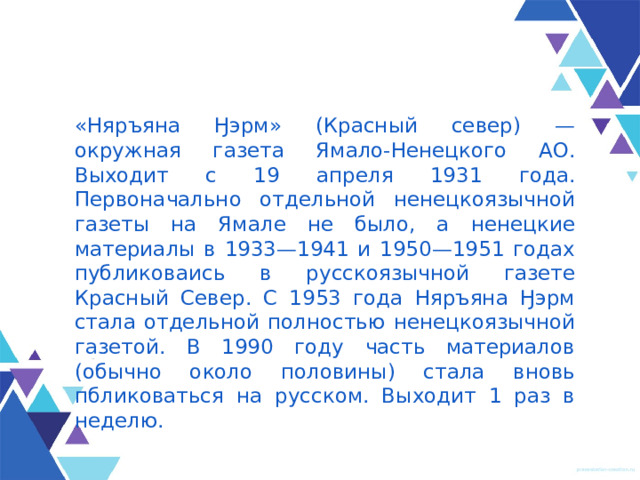 «Няръяна Ӈэрм» (Красный север) — окружная газета Ямало-Ненецкого АО. Выходит с 19 апреля 1931 года. Первоначально отдельной ненецкоязычной газеты на Ямале не было, а ненецкие материалы в 1933—1941 и 1950—1951 годах публиковаись в русскоязычной газете Красный Север. С 1953 года Няръяна Ӈэрм стала отдельной полностью ненецкоязычной газетой. В 1990 году часть материалов (обычно около половины) стала вновь пбликоваться на русском. Выходит 1 раз в неделю. 