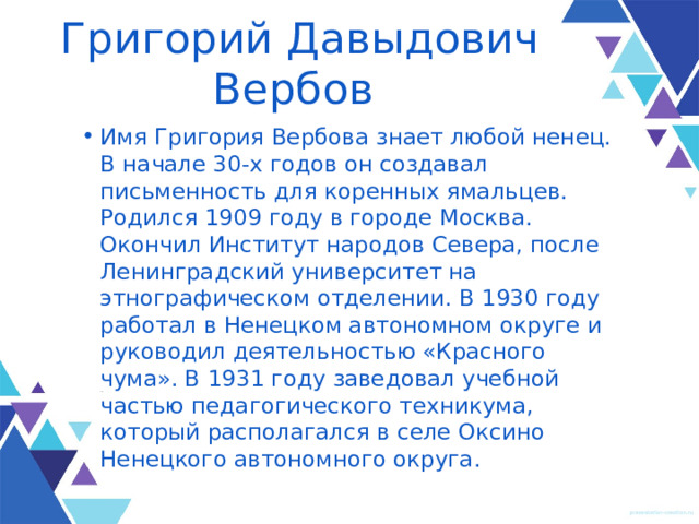 Григорий Давыдович Вербов Имя Григория Вербова знает любой ненец. В начале 30-х годов он создавал письменность для коренных ямальцев. Родился 1909 году в городе Москва. Окончил Институт народов Севера, после Ленинградский университет на этнографическом отделении. В 1930 году работал в Ненецком автономном округе и руководил деятельностью «Красного чума». В 1931 году заведовал учебной частью педагогического техникума, который располагался в селе Оксино Ненецкого автономного округа. 