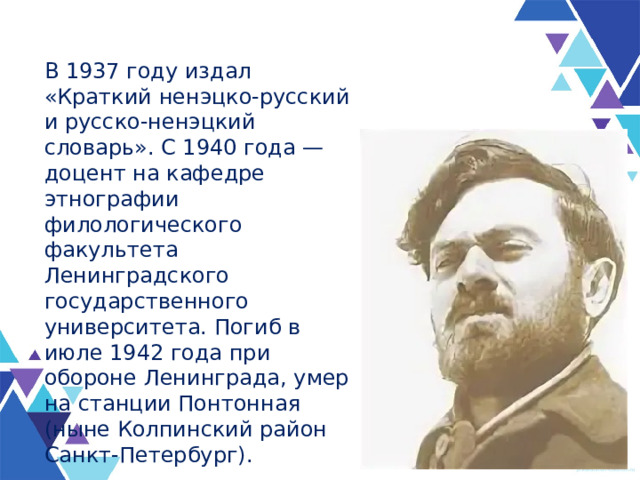 В 1937 году издал «Краткий ненэцко-русский и русско-ненэцкий словарь». С 1940 года — доцент на кафедре этнографии филологического факультета Ленинградского государственного университета. Погиб в июле 1942 года при обороне Ленинграда, умер на станции Понтонная (ныне Колпинский район Санкт-Петербург). 