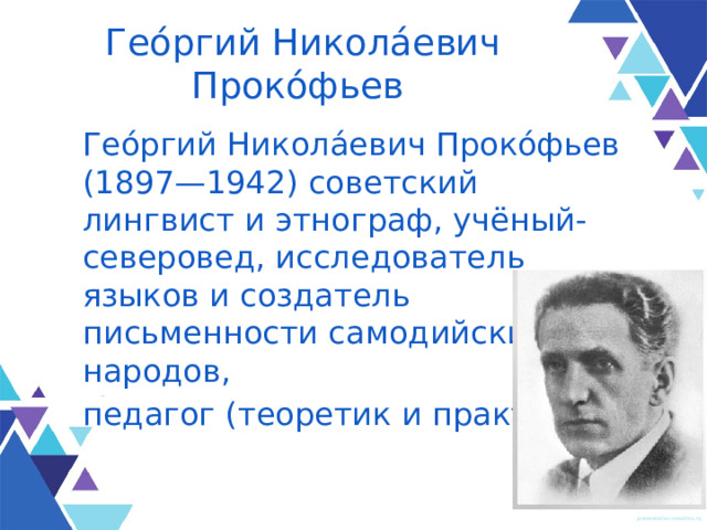 Гео́ргий Никола́евич Проко́фьев Гео́ргий Никола́евич Проко́фьев (1897—1942) советский лингвист и этнограф, учёный-северовед, исследователь языков и создатель письменности самодийских народов, педагог (теоретик и практик). 