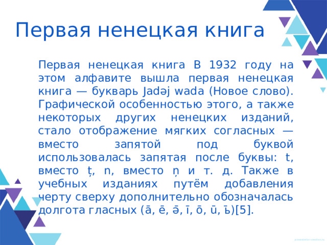 Первая ненецкая книга Первая ненецкая книга В 1932 году на этом алфавите вышла первая ненецкая книга — букварь Jadəj wada (Новое слово). Графической особенностью этого, а также некоторых других ненецких изданий, стало отображение мягких согласных — вместо запятой под буквой использовалась запятая после буквы: t, вместо ț, n, вместо ņ и т. д. Также в учебных изданиях путём добавления черту сверху дополнительно обозначалась долгота гласных (ā, ē, ә̄, ī, ō, ū, ь̄)[5]. 