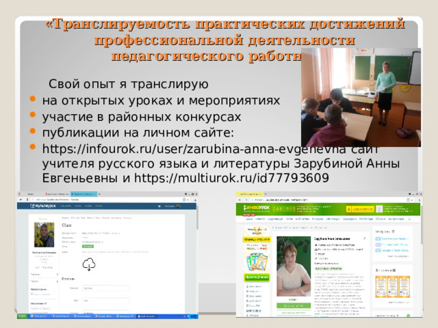 «Транслируемость практических достижений профессиональной деятельности педагогического работника»  Свой опыт я транслирую на открытых уроках и мероприятиях участие в районных конкурсах публикации на личном сайте: https://infourok.ru/user/zarubina-anna-evgenevna сайт учителя русского языка и литературы Зарубиной Анны Евгеньевны и https://multiurok.ru/id77793609 