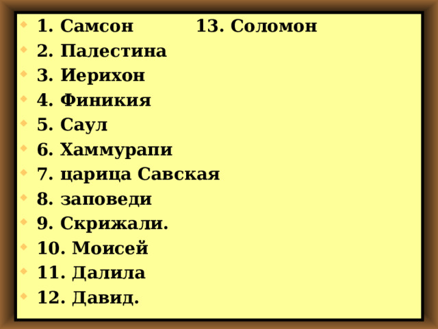 1. Самсон   13. Соломон   2. Палестина 3. Иерихон 4. Финикия 5. Саул 6. Хаммурапи 7. царица Савская 8. заповеди 9. Скрижали. 10. Моисей 11. Далила 12. Давид. 