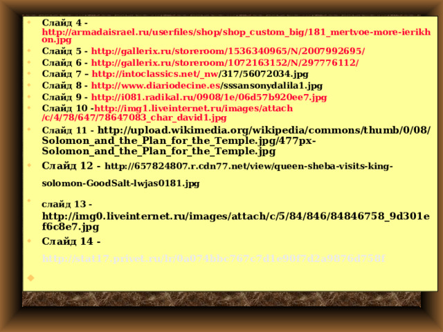 Слайд 4 - http://armadaisrael.ru/userfiles/shop/shop_custom_big/181_mertvoe-more-ierikhon.jpg Слайд 5 - http://gallerix.ru/storeroom/1536340965/N/2007992695/ Слайд 6 - http://gallerix.ru/storeroom/1072163152/N/297776112/ Слайд 7 – http :// intoclassics.net / _nw /317/56072034.jpg  Слайд 8 - http :// www.diariodecine.es /sssansonydalila1.jpg  Слайд 9 - http://i081.radikal.ru/0908/1e/06d57b920ee7.jpg Слайд 10 - http ://img1.liveinternet.ru/ images / attach /c/4/78/647/78647083_char_david1.jpg Слайд 11 - http://upload.wikimedia.org/wikipedia/commons/thumb/0/08/Solomon_and_the_Plan_for_the_Temple.jpg/477px-Solomon_and_the_Plan_for_the_Temple.jpg Слайд 12 - http://657824807.r.cdn77.net/view/queen-sheba-visits-king-solomon-GoodSalt-lwjas0181.jpg  слайд 13 -  http://img0.liveinternet.ru/images/attach/c/5/84/846/84846758_9d301ef6c8e7.jpg Слайд 14 - http://stat17.privet.ru/lr/0a074bbc767c7d1e90f7d2a9876d758f   