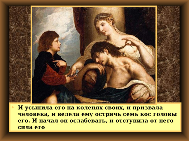 И усыпила его на коленях своих, и призвала человека, и велела ему остричь семь кос головы его. И начал он ослабевать, и отступила от него сила его 