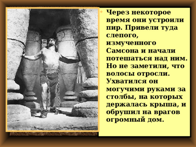 Через некоторое время они устроили пир. Привели туда слепого, измученного Самсона и начали потешаться над ним.  Но не заметили, что волосы отросли. Ухватился он могучими руками за столбы, на которых держалась крыша, и обрушил на врагов огромный дом. 