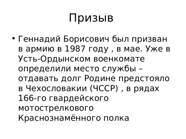 Призыв Геннадий Борисович был призван в армию в 1987 году , в мае. Уже в Усть-Ордынском военкомате определили место службы – отдавать долг Родине предстояло в Чехословакии (ЧССР) , в рядах 166-го гвардейского мотострелкового Краснознамённого полка 