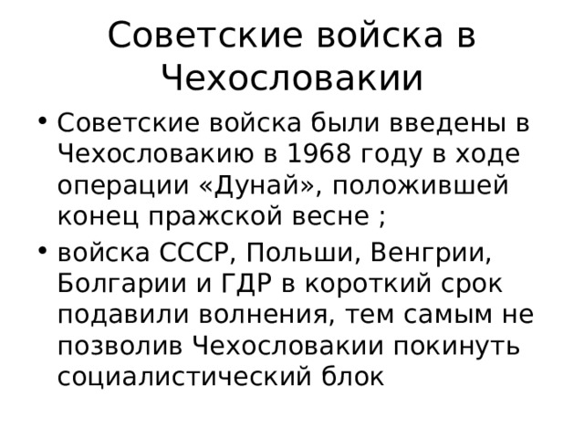 Советские войска в Чехословакии Советские войска были введены в Чехословакию в 1968 году в ходе операции «Дунай», положившей конец пражской весне ; войска СССР, Польши, Венгрии, Болгарии и ГДР в короткий срок подавили волнения, тем самым не позволив Чехословакии покинуть социалистический блок 