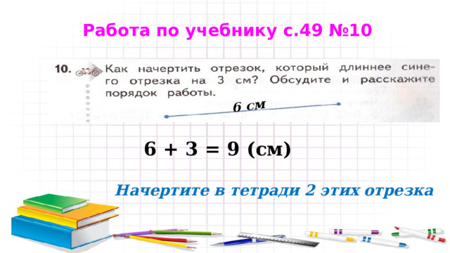 6 см Работа по учебнику с.49 №10 6 + 3 = 9 (см) Начертите в тетради 2 этих отрезка 