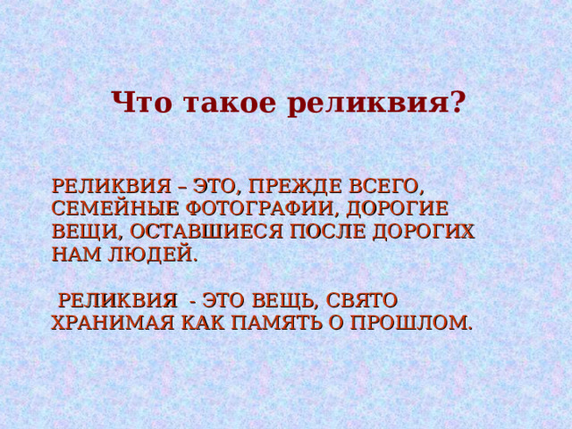 Что такое реликвия? РЕЛИКВИЯ – ЭТО, ПРЕЖДЕ ВСЕГО, СЕМЕЙНЫЕ ФОТОГРАФИИ, ДОРОГИЕ ВЕЩИ, ОСТАВШИЕСЯ ПОСЛЕ ДОРОГИХ НАМ ЛЮДЕЙ.   РЕЛИКВИЯ - ЭТО ВЕЩЬ, СВЯТО ХРАНИМАЯ КАК ПАМЯТЬ О ПРОШЛОМ. 