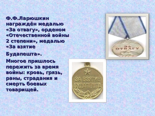 Ф.Ф.Ларюшкин награждён медалью «За отвагу», орденом «Отечественной войны 2 степени», медалью «За взятие Будапешта».  Многое пришлось пережить за время войны: кровь, грязь, раны, страдания и смерть боевых товарищей.  