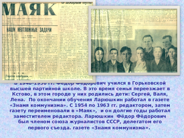 В 1948-1950 гг. Фёдор Фёдорович учился в Горьковской высшей партийной школе. В это время семья переезжает в Кстово, в этом городе у них родились дети: Сергей, Валя, Лена. По окончании обучения Ларюшкин работал в газете «Знамя коммунизма». С 1954 по 1963 гг. редактором, затем газету переименовали в «Маяк», и он долгие годы работал заместителем редактора. Ларюшкин Фёдор Фёдорович был членом союза журналистов СССР, делегатом его первого съезда. газете «Знамя коммунизма ». 