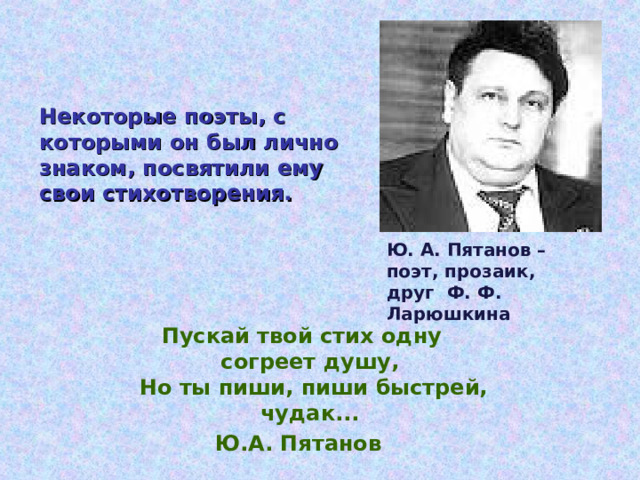 Некоторые поэты, с которыми он был лично знаком, посвятили ему свои стихотворения. Ю. А. Пятанов – поэт, прозаик, друг Ф. Ф. Ларюшкина Пускай твой стих одну  согреет душу,  Но ты пиши, пиши быстрей,  чудак... Ю.А. Пятанов  