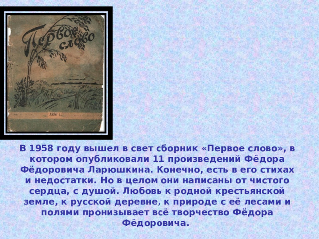 В 1958 году вышел в свет сборник «Первое слово», в котором опубликовали 11 произведений Фёдора Фёдоровича Ларюшкина. Конечно, есть в его стихах и недостатки. Но в целом они написаны от чистого сердца, с душой. Любовь к родной крестьянской земле, к русской деревне, к природе с её лесами и полями пронизывает всё творчество Фёдора Фёдоровича. 